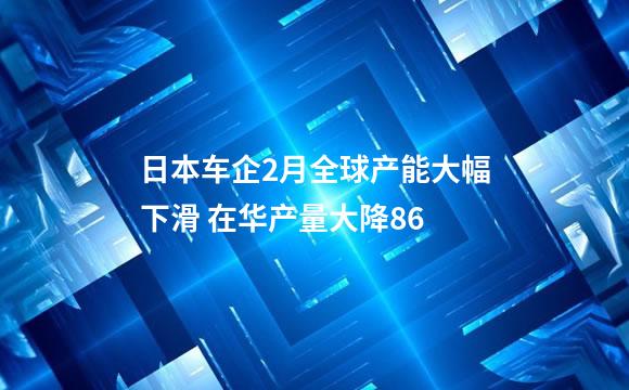 日本车企2月全球产能大幅下滑 在华产量大降86